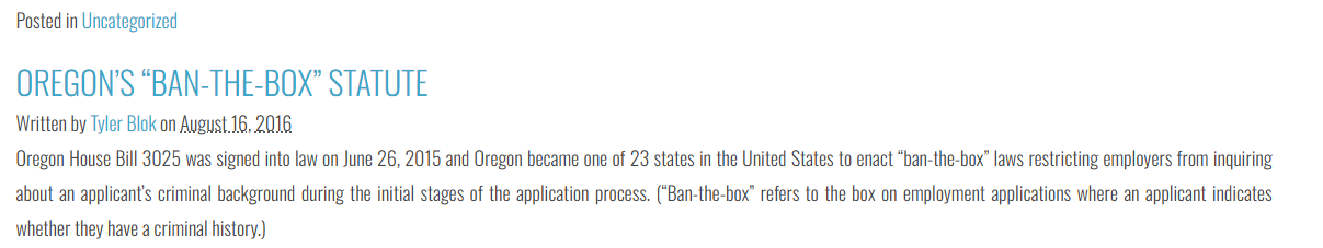 Oregon House Bill 3025 was signed into law on June 26, 2015 and Oregon became one of 23 states in the United States to enact ban-the-box laws restricting employers from inquiring about an applicants criminal background during the initial stages of the application process.  (Ban-the-box refers to the box on employment applications where an applicant indicates whether they have a criminal history.)   Effective January 1, 2016, covered Oregon employers are now prohibited from requiring an applicant: To disclose a criminal conviction on an employment application; To disclose, prior to an initial interview, a criminal conviction; or If no interview is conducted, to disclose, prior to a conditional offer of employment, a criminal conviction. The new ban-the-box law applies to all employers, unless the employer falls within one of the following exemptions: Employers who are required by federal, state or local law to consider an applicants criminal history (e.g. pharmacists, bank employees, teachers); Employers who are law enforcement agencies (e.g. police or district attorneys); Employers in the criminal justice system (not defined by the new law); and Employers seeking a non-employee volunteer. Importantly, the new law does not prevent an employer from considering an employee’s criminal convictions when making the hiring decisions.  Oregon employers may still notify applicants that they will later be required to disclose convictions or that a criminal background check will be performed as part of the hiring process. It is also important to understand that the new law does not provide an applicant with a private right of action against a covered employer.  Applicant must file administrative charges with and pursue remedies through the Oregon Bureau of Labor and Industries.