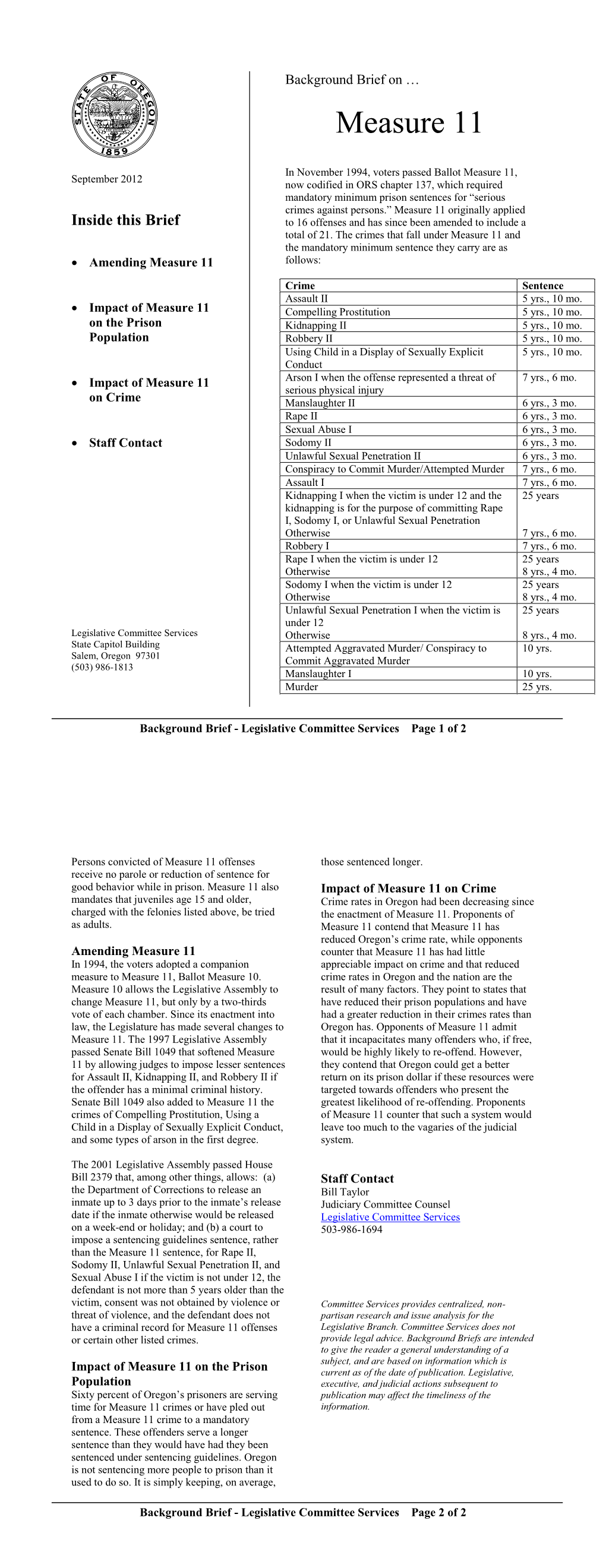 In November 1994, voters passed Ballot Measure 11, now codified in ORS Chapter 137, which required mandatory minimum prison sentences for “serious crimes against persons.”  Measure 11 originally applied to sixteen offenses and has since been amended to include a total of twenty-one.  The crimes which fall under Measure 11 and the mandatory minimum sentence they carry are as follows.  Persons convicted of Measure 11 offenses receive no parole or reduction of sentence for good behavior while in prison. Measure 11 also mandates that juveniles age 15 and older charged with the felonies listed above be tried as adults. In 1994, the voters adopted a companion measure to Measure 11, Ballot Measure 10.  Measure 10 allows the Legislature to change Measure 11, but only by a two-thirds vote of each chamber. Since its enactment into law, the Legislature has made several changes to Measure 11. The 1997 Legislature passed Senate Bill 1049, which softened Measure 11 by allowing judges to impose lesser sentences for Assault II, Kidnapping II and Robbery II if the offender has a minimal criminal history.  Senate Bill 1049 also added to Measure 11 the crimes of compelling prostitution, using a child in a display of sexually explicit conduct, and some types of arson in the first degree.  The 2001 Legislature passed House Bill 2379 which, among other things, allows: (a) the Department of Corrections to release an inmate up to three days prior to the inmate’s release date if the inmate otherwise would be released on a week-end or holiday; (b) a court to impose a sentencing guidelines sentence, rather than Measure 11, for Rape II, Sodomy II, Unlawful Sexual Penetration II, and Sexual Abuse I if: (i) the victim is not under 12; (ii) the defendant is not more than 5 years older than the victim; (iii) consent was not obtained by violence or threat of violence; and (iv) the defendant does not have a criminal record for Measure 11 offenses or certain other listed crimes.
